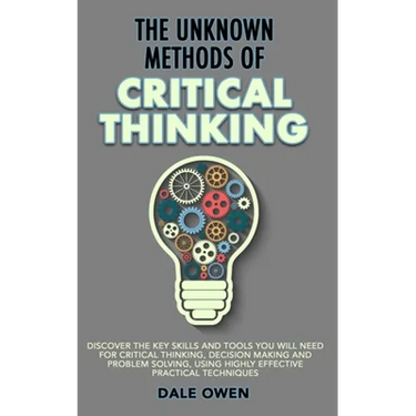 The Unknown Methods of Critical Thinking: Discover The Key Skills and Tools You Will Need for Critical Thinking, Decision Making and Problem Solving,
