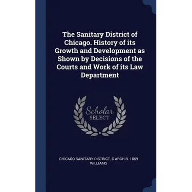 The Sanitary District of Chicago. History of its Growth and Development as Shown by Decisions of the Courts and Work of its Law Department