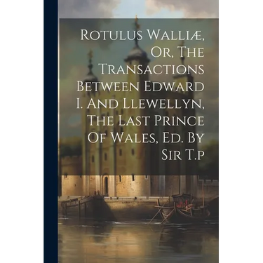 Rotulus Walliæ, Or, The Transactions Between Edward I. And Llewellyn, The Last Prince Of Wales, Ed. By Sir T.p