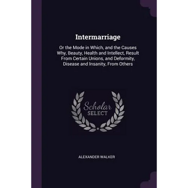 Intermarriage: Or the Mode in Which, and the Causes Why, Beauty, Health and Intellect, Result From Certain Unions, and Deformity, Dis