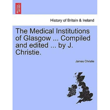 The Medical Institutions of Glasgow ... Compiled and Edited ... by J. Christie.