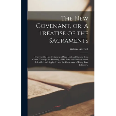 The New Covenant, or, A Treatise of the Sacraments: Whereby the Last Testament of Our Lord and Saviour Iesus Christ, Through the Shedding of His Pure