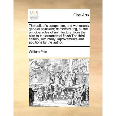 The Builder's Companion, and Workman's General Assistant; Demonstrating, All the Principal Rules of Architecture, from the Plan to the Ornamental Fini