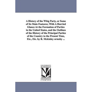 A History of the Whig Party, or Some of Its Main Features; With A Hurried Glance At the Formation of Parties in the United States, and the Outlines of