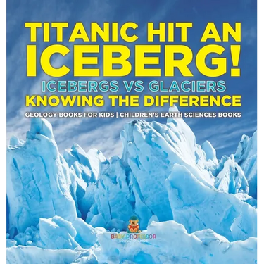 Titanic Hit An Iceberg! Icebergs vs. Glaciers - Knowing the Difference - Geology Books for Kids Children's Earth Sciences Books