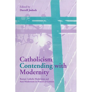 Catholicism Contending with Modernity: Roman Catholic Modernism and Anti-Modernism in Historical Context