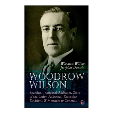 Woodrow Wilson: Speeches, Inaugural Addresses, State of the Union Addresses, Executive Decisions & Messages to Congress