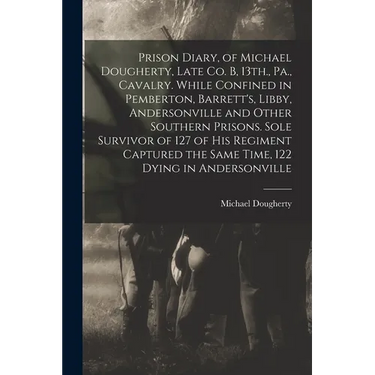Prison Diary, of Michael Dougherty, Late Co. B, 13th., Pa., Cavalry. While Confined in Pemberton, Barrett's, Libby, Andersonville and Other Southern P