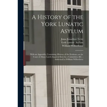 A History of the York Lunatic Asylum: With an Appendix, Containing Minutes of the Evidence on the Cases of Abuse Lately Inquired Into by a Committee,
