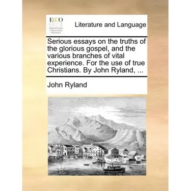 Serious Essays on the Truths of the Glorious Gospel, and the Various Branches of Vital Experience. for the Use of True Christians. by John Ryland, ...