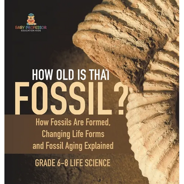How Old is That Fossil? How Fossils are Formed, Changing Life Forms and Fossil Aging Explained Grade 6-8 Life Science