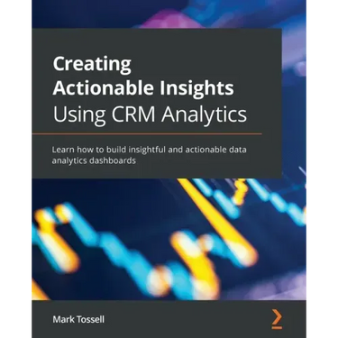 Creating Actionable Insights Using CRM Analytics: Learn how to build insightful and actionable data analytics dashboards