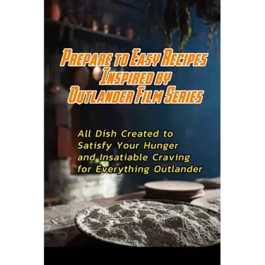 Prepare to Easy Recipes Inspired by Outlander Film Series: All Dish Created to Satisfy Your Hunger and Insatiable Craving for Everything Outlander: Ou