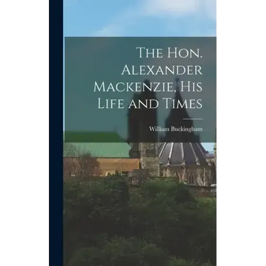 The Hon. Alexander Mackenzie, His Life and Times