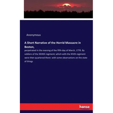 A Short Narrative of the Horrid Massacre in Boston,: perpetrated in the evening of the fifth day of March, 1770. By soldiers of the XXIXth regiment; w