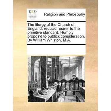 The Liturgy of the Church of England, Reduc'd Nearer to the Primitive Standard. Humbly Propos'd to Publick Consideration. by William Whiston, M.A.