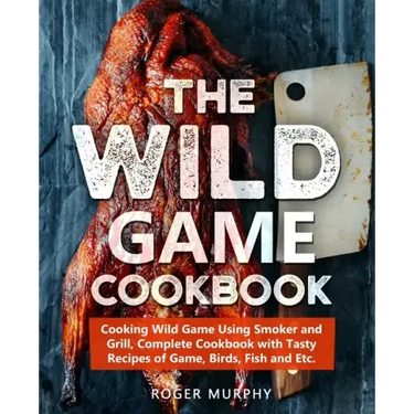 The Wild Game Cookbook: Cooking Wild Game Using Smoker and Grill, Complete Cookbook with Tasty Recipes of Game, Birds, Fish and Etc.
