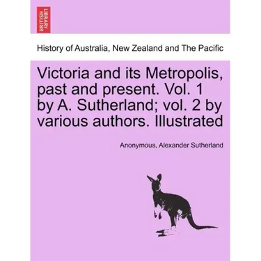 Victoria and its Metropolis, past and present. Vol. 1 by A. Sutherland; vol. 2 by various authors. Illustrated Vol. I.