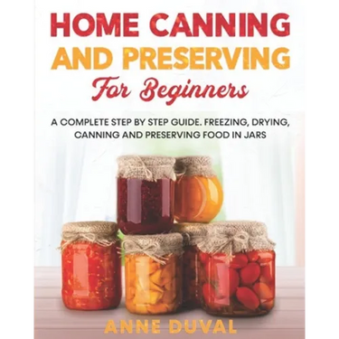 Home Canning and Preserving for Beginners: A Complete Step by Step Guide. Freezing, Drying, Canning and Preserving food in Jars