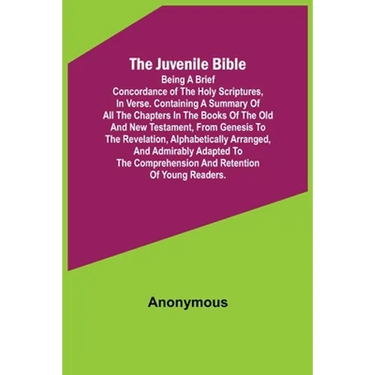 The Juvenile Bible: Being a brief concordance of the Holy Scriptures, in verse. Containing a summary of all the chapters in the books of t