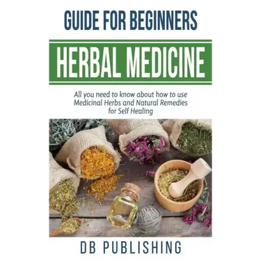 Herbal Medicine Guide For Beginners: All you need to know about how to use Medicinal Herbs and Natural Remedies for Self Healing