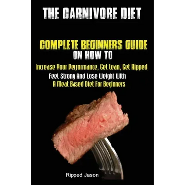 The Carnivore Diet: Complete Beginners Guide On How To Increase Your Performance, Get Lean, Get Ripped, Feel Strong And Lose Weight With A Meat Based