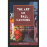 The Art of Ball Canning: A comprehensive guide to safe and savory canning techniques with trusted ball jars