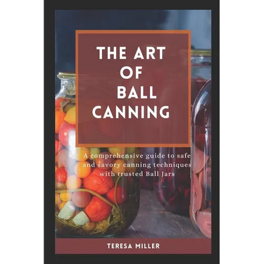 The Art of Ball Canning: A comprehensive guide to safe and savory canning techniques with trusted ball jars