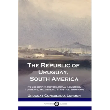 The Republic of Uruguay, South America: Its Geography, History, Rural Industries, Commerce, and General Statistics; With Maps