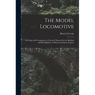 The Model Locomotive: Its Design and Construction; a Practical Manual On the Building and Management of Miniature Railway Engines