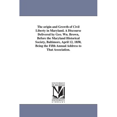 The origin and Growth of Civil Liberty in Maryland. A Discourse Delivered by Geo. Wn. Brown, Before the Maryland Historical Society, Baltimore, April
