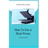 How to Use a Heat Press: A concise custom printing guidebook on how to use and master a heat press machine for beginners; your ultimate guide t