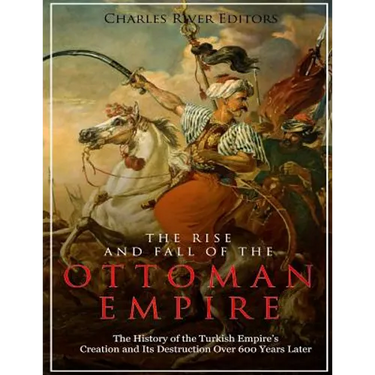 The Rise and Fall of the Ottoman Empire: The History of the Turkish Empire's Creation and Its Destruction Over 600 Years Later
