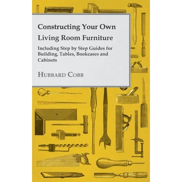 Constructing Your Own Living Room Furniture - Including Step by Step Guides for Building, Tables, Bookcases and Cabinets