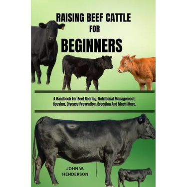Raising Beef Cattle for Beginners: A Handbook For Beef Rearing, Nutritional Management, Housing, Disease Prevention, Breeding And Much More.