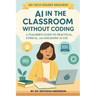 AI in the Classroom Without Coding: A Teacher's Guide to Practical, Ethical, and Engaging AI Use