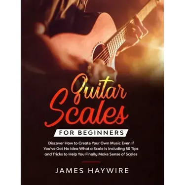Guitar Scales for Beginners Discover How to Create Your Own Music Even If You've Got No Idea What a Scale Is, Including 50 Tips and Tricks to Help You