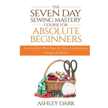 Sewing: The Seven Day Sewing Mastery Course For Absolute Beginners: Learn Easy With Step By Step Instructions - Images Include