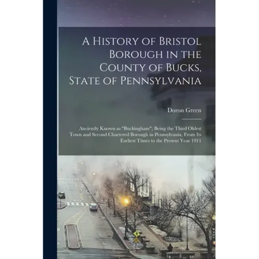 A History of Bristol Borough in the County of Bucks, State of Pennsylvania: Anciently Known as "Buckingham"; Being the Third Oldest Town and Second Ch
