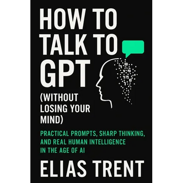 How to Talk to GPT (Without Losing Your Mind): Practical Prompts, Sharp Thinking, and Real Human Intelligence in the Age of AI