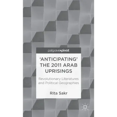 'Anticipating' the 2011 Arab Uprisings: Revolutionary Literatures and Political Geographies