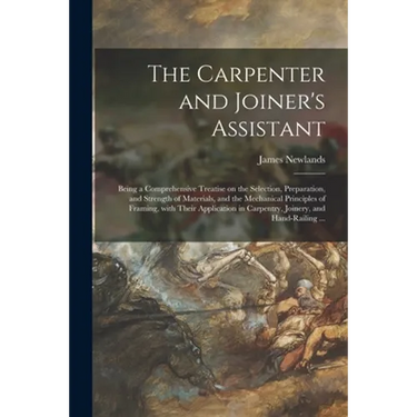 The Carpenter and Joiner's Assistant: Being a Comprehensive Treatise on the Selection, Preparation, and Strength of Materials, and the Mechanical Prin