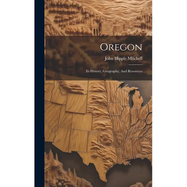 Oregon: Its History, Geography, And Resources