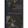 The Watch Jobber's Handybook: A Practical Manual on Cleaning, Repairing, & Adjusting: Embracing Information on the Tools, Materials, Appliances and