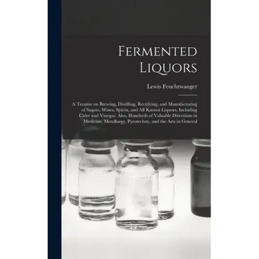 Fermented Liquors: a Treatise on Brewing, Distilling, Rectifying, and Manufacturing of Sugars, Wines, Spirits, and All Known Liquors, Inc