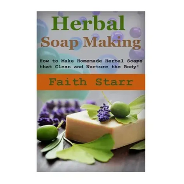 Herbal Soap Making: How to Make Homemade Herbal Soaps that Clean and Nurture the Body!
