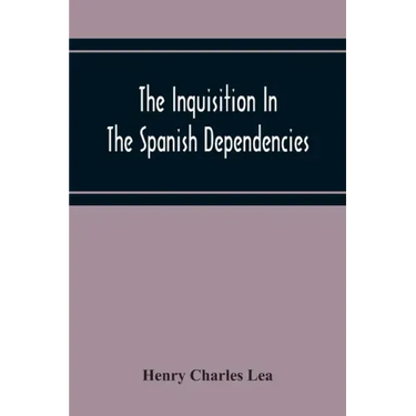 The Inquisition In The Spanish Dependencies: Sicily - Naples - Sardinia - Milan - The Canaries - Mexico - Peru - New Granada