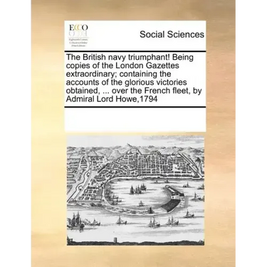 The British Navy Triumphant! Being Copies of the London Gazettes Extraordinary; Containing the Accounts of the Glorious Victories Obtained, ... Over t