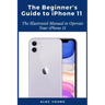 The Beginner's Guide to iPhone 11: The Illustrated Manual to Operate Your iPhone 11