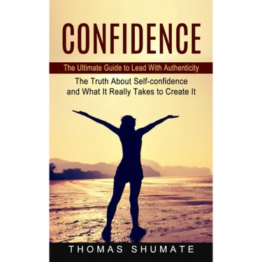 Confidence: The Ultimate Guide to Lead With Authenticity (The Truth About Self-confidence and What It Really Takes to Create It)